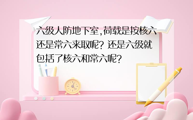 六级人防地下室,荷载是按核六还是常六来取呢? 还是六级就包括了核六和常六呢?