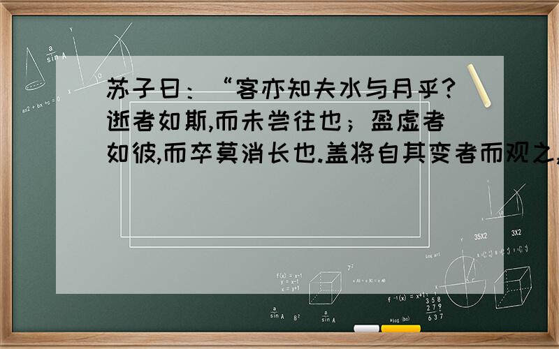 苏子曰：“客亦知夫水与月乎?逝者如斯,而未尝往也；盈虚者如彼,而卒莫消长也.盖将自其变者而观之,而天地曾不能一瞬；自其不变者而观之,则物于我皆无尽也.而又何 羡乎?且夫天地之间,物