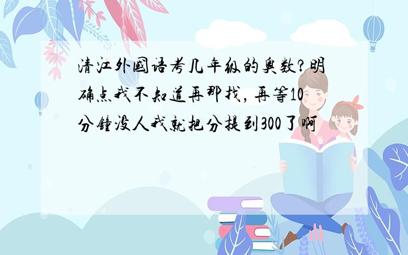 清江外国语考几年级的奥数?明确点我不知道再那找，再等10分钟没人我就把分提到300了啊