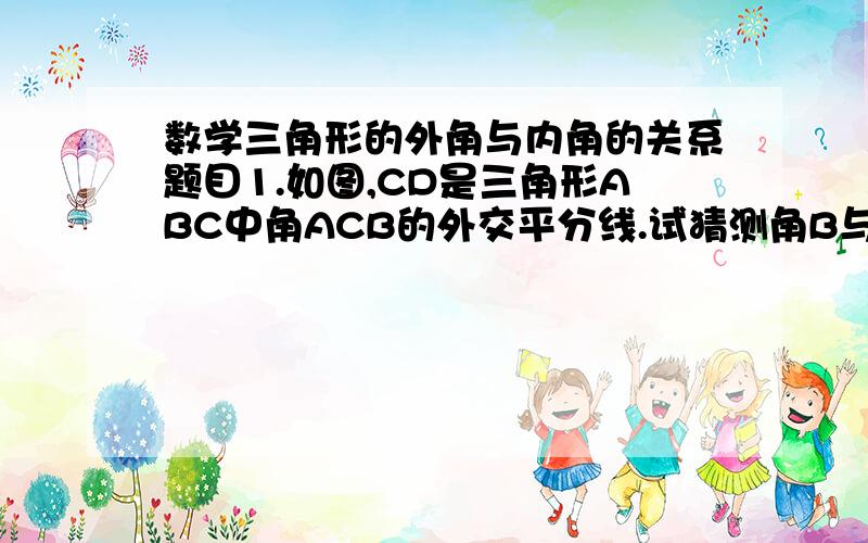 数学三角形的外角与内角的关系题目1.如图,CD是三角形ABC中角ACB的外交平分线.试猜测角B与角BAC的大小关系,并说明理由.2.一个多边形除了一个角为132度以外,其余各内角之和为2748度,求这个多