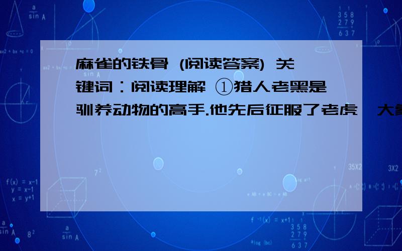 麻雀的铁骨 (阅读答案) 关键词：阅读理解 ①猎人老黑是驯养动物的高手.他先后征服了老虎、大象、黑熊、野马、孔雀等,这些动物在老黑的调教下,都乖乖地昂首称臣,非常听话.黑还把它们训