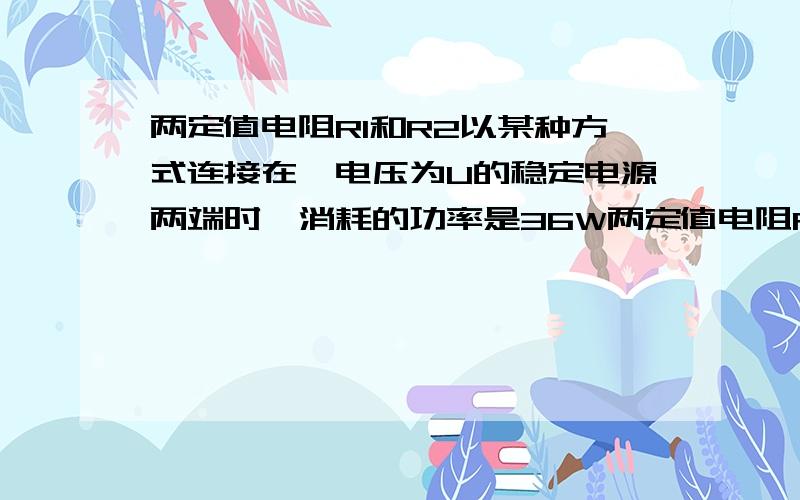 两定值电阻R1和R2以某种方式连接在一电压为U的稳定电源两端时,消耗的功率是36W两定值电阻R1和R2（R1