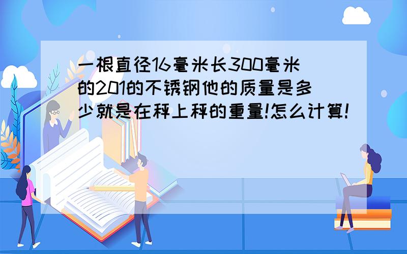 一根直径16毫米长300毫米的201的不锈钢他的质量是多少就是在秤上秤的重量!怎么计算!