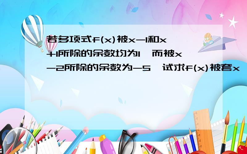 若多项式f(x)被x-1和x+1所除的余数均为1,而被x-2所除的余数为-5,试求f(x)被套x^2-1)(x-2)所除的余式.