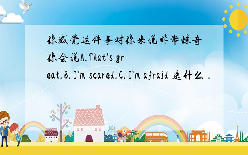 你感觉这件事对你来说非常惊奇你会说A.That's great.B.I'm scared.C.I'm afraid 选什么 .