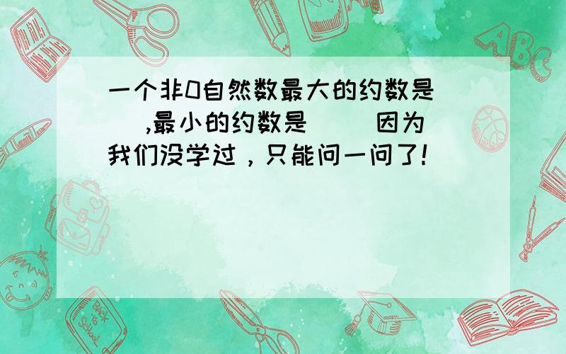 一个非0自然数最大的约数是（ ）,最小的约数是（ ）因为我们没学过，只能问一问了！