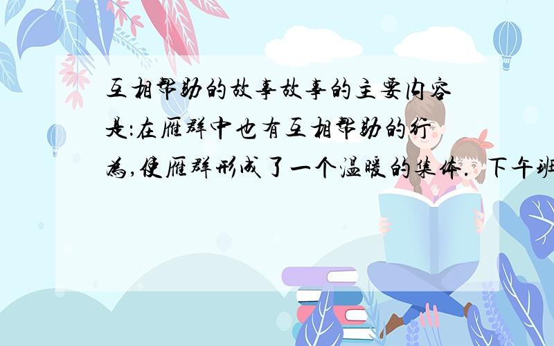 互相帮助的故事故事的主要内容是：在雁群中也有互相帮助的行为,使雁群形成了一个温暖的集体.  下午班会课要用,快!谢谢