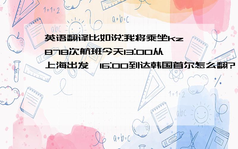 英语翻译比如说:我将乘坐kz878次航班今天13:00从上海出发,16:00到达韩国首尔怎么翻?