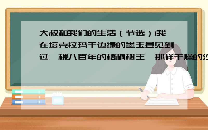 大叔和我们的生活（节选）1我在塔克拉玛干边缘的墨玉县见到过一棵八百年的梧桐树王,那样干燥的沙漠边缘,它得有多大的修行才能活过来呀?何况它不仅活着,而且枝叶繁茂,生机勃勃,它像一