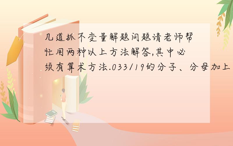 几道抓不变量解题问题请老师帮忙用两种以上方法解答,其中必须有算术方法.033/19的分子、分母加上同一个数并约分后得5/7,那么加上的数是多少?