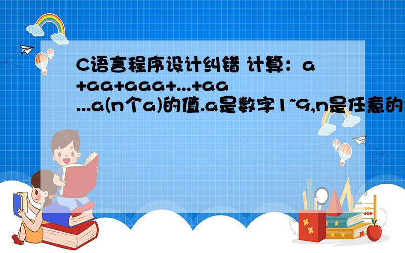 C语言程序设计纠错 计算：a+aa+aaa+...+aa...a(n个a)的值.a是数字1~9,n是任意的整数.n和a由键盘输入#include #include int main(){int n,a;double i,x=10;int sum=0,sum2=0;scanf(