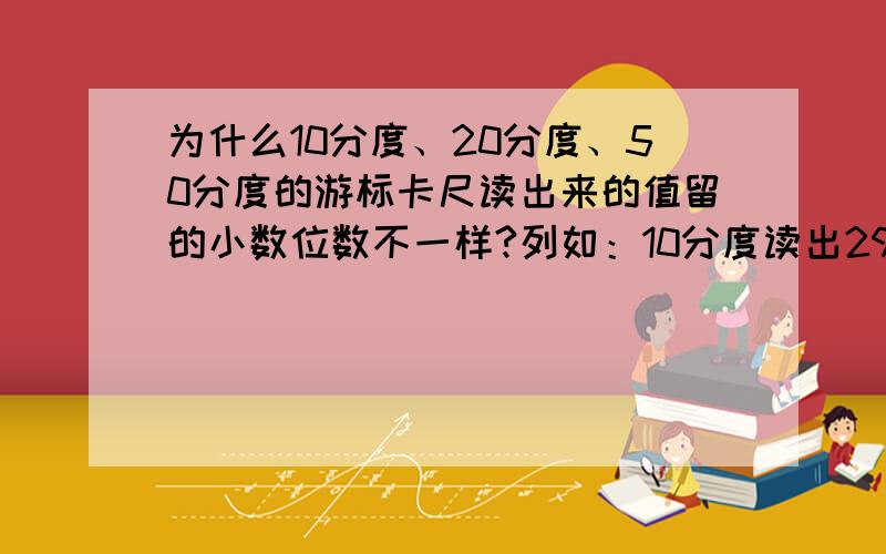 为什么10分度、20分度、50分度的游标卡尺读出来的值留的小数位数不一样?列如：10分度读出29.8mm,20分度读出5.15mm,50分度读出8.30mm.为什么10分度读的数有一位小数,20、50分度读的有两位小数?