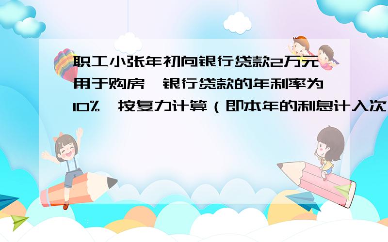 职工小张年初向银行贷款2万元用于购房,银行贷款的年利率为10%,按复力计算（即本年的利息计入次年的本金）,若这比贷款要分十年等额还清,每年年初还一次,并且从贷款后次年年初开始归还,