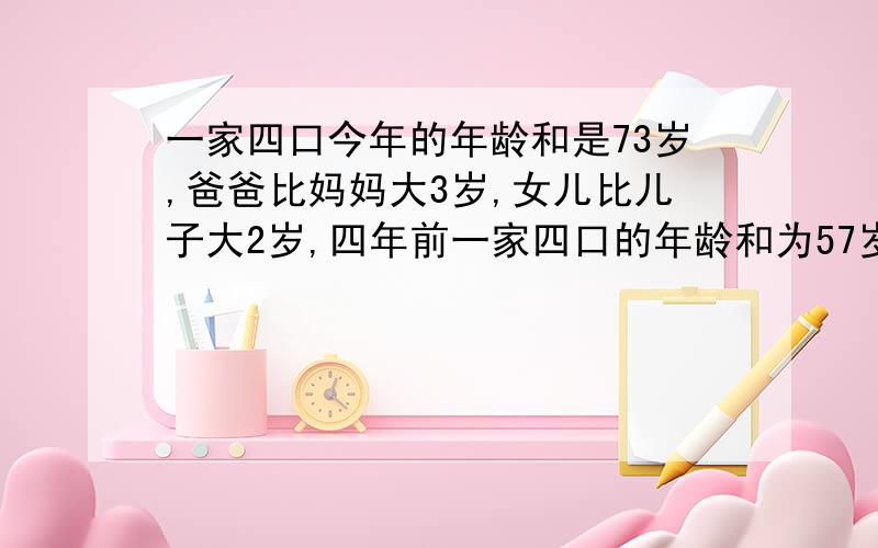 一家四口今年的年龄和是73岁,爸爸比妈妈大3岁,女儿比儿子大2岁,四年前一家四口的年龄和为57岁,问今年一家四口的年龄各是多少岁?这个题是完整的，爸爸33 妈妈30 女儿6 儿子4.这是书上的正