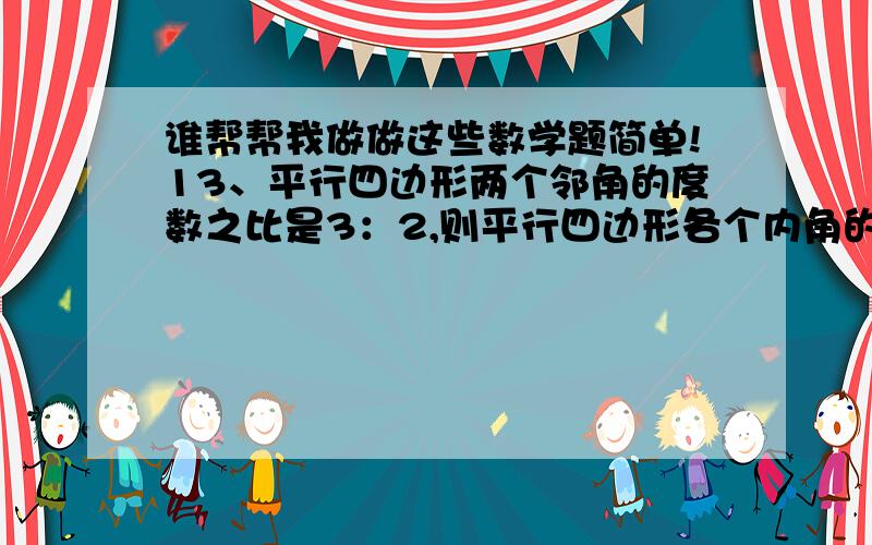 谁帮帮我做做这些数学题简单!13、平行四边形两个邻角的度数之比是3：2,则平行四边形各个内角的度数分别为                       .14、平行四边形的最大内角比最小内角大100度,则平行四边形各