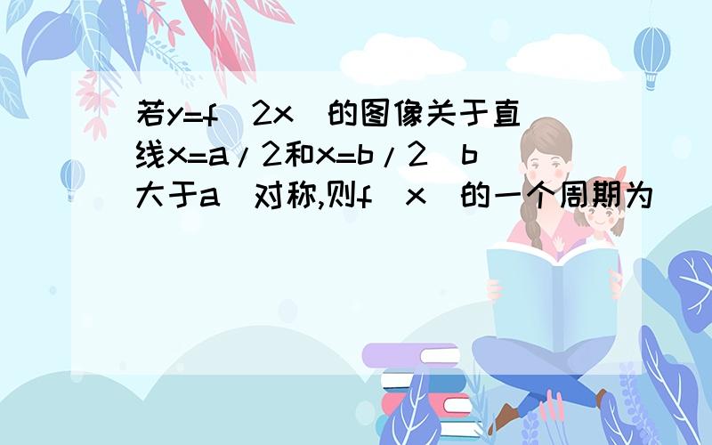 若y=f(2x)的图像关于直线x=a/2和x=b/2(b大于a)对称,则f(x)的一个周期为