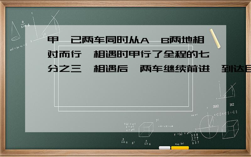 甲、已两车同时从A、B两地相对而行,相遇时甲行了全程的七分之三,相遇后,两车继续前进,到达目的地后立即返回,在途中再次相遇,这时相遇的地点离A地是全程的几分之几?请写出详细算式和大