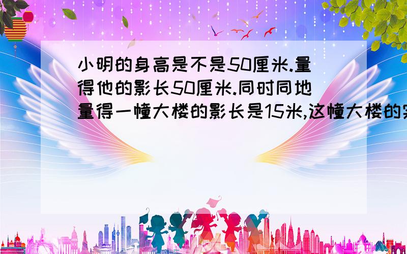 小明的身高是不是50厘米.量得他的影长50厘米.同时同地量得一幢大楼的影长是15米,这幢大楼的实际高度是多少