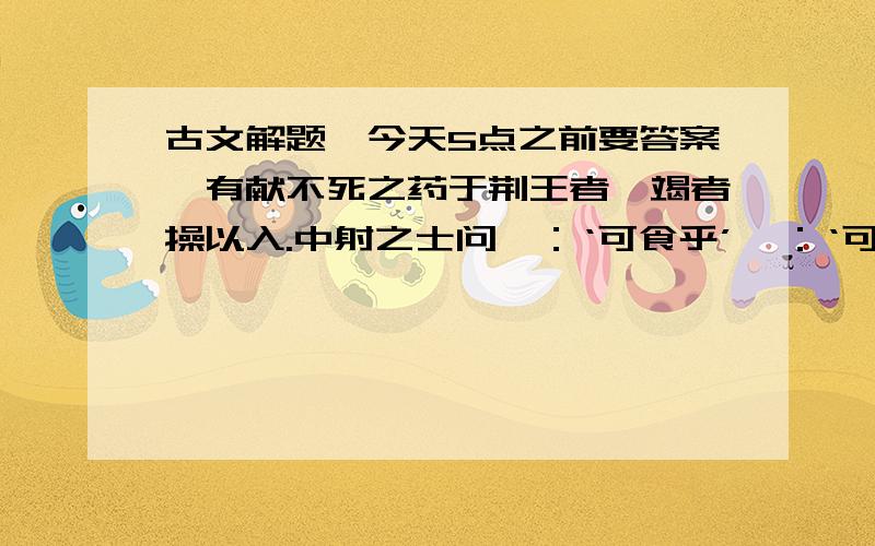 古文解题,今天5点之前要答案,有献不死之药于荆王者,竭者操以入.中射之士问曰：‘可食乎’曰：‘可’.因夺而食之.王怒,使人杀中射之士.中射之士使人说王曰：“臣问谒者,谒者曰可食,臣