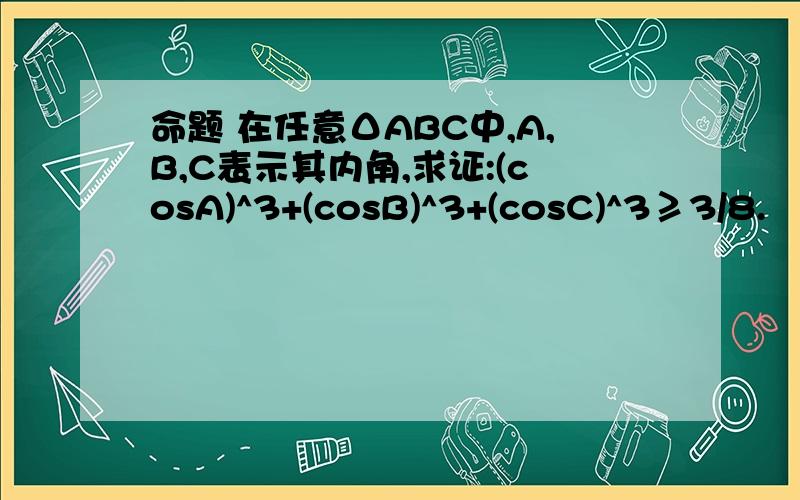 命题 在任意ΔABC中,A,B,C表示其内角,求证:(cosA)^3+(cosB)^3+(cosC)^3≥3/8.