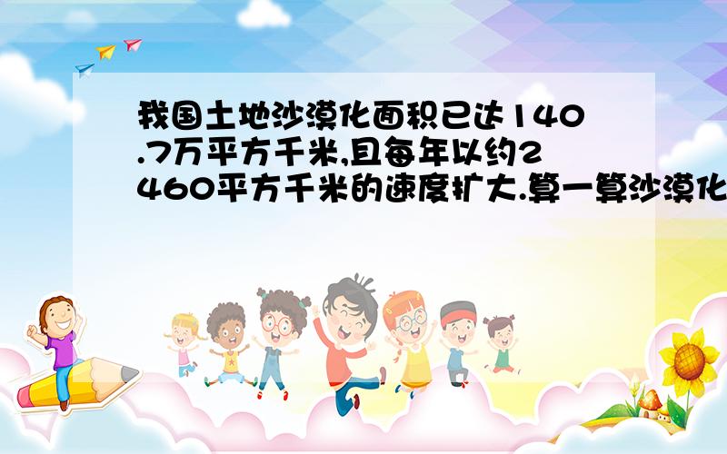 我国土地沙漠化面积已达140.7万平方千米,且每年以约2460平方千米的速度扩大.算一算沙漠化我国土地沙漠化面积已达140.7万平方千米,且每年以约2460平方千米的速度扩大.算一算沙漠化面积占陆