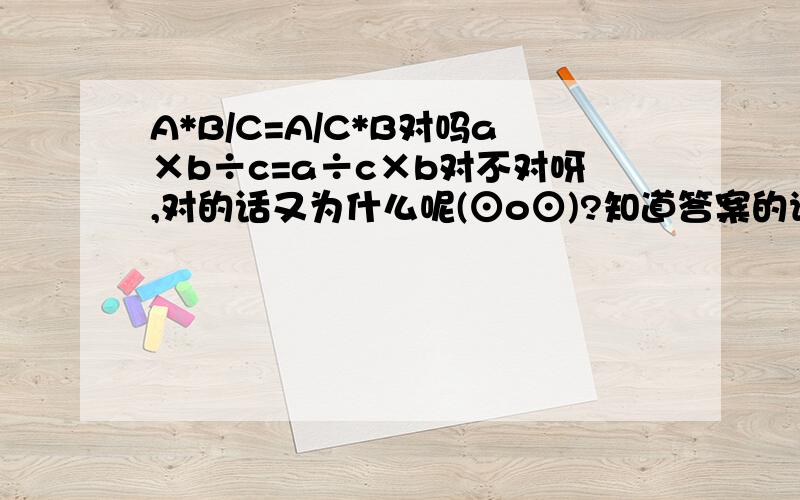 A*B/C=A/C*B对吗a×b÷c=a÷c×b对不对呀,对的话又为什么呢(⊙o⊙)?知道答案的请打上为什么.