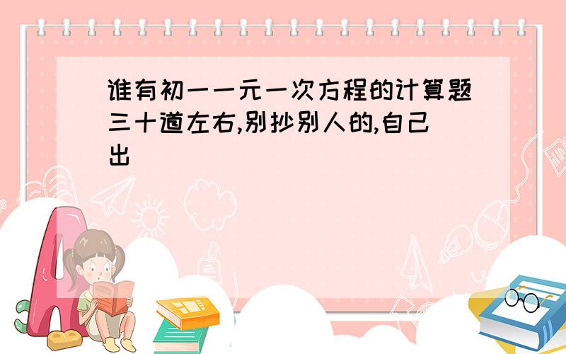 谁有初一一元一次方程的计算题三十道左右,别抄别人的,自己出