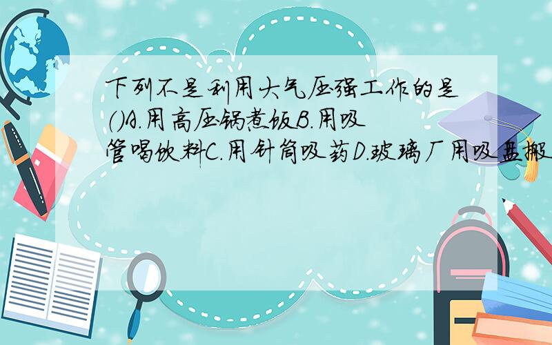 下列不是利用大气压强工作的是（）A.用高压锅煮饭B.用吸管喝饮料C.用针筒吸药D.玻璃厂用吸盘搬运大块的玻璃