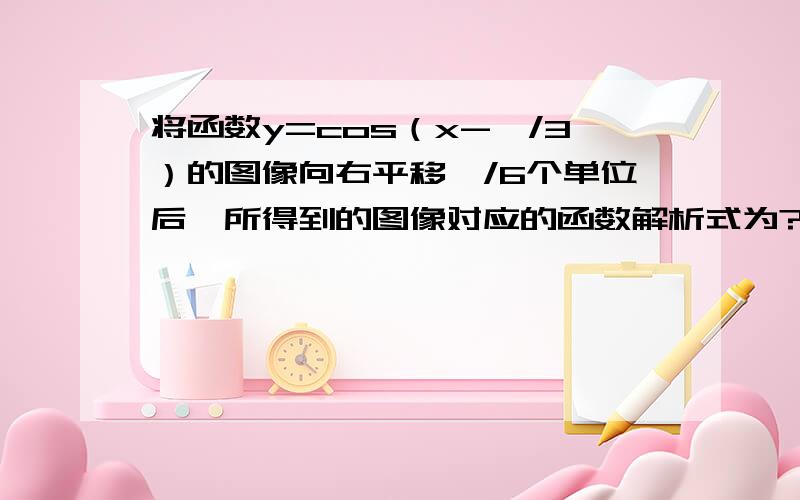 将函数y=cos（x-兀/3）的图像向右平移兀/6个单位后,所得到的图像对应的函数解析式为?