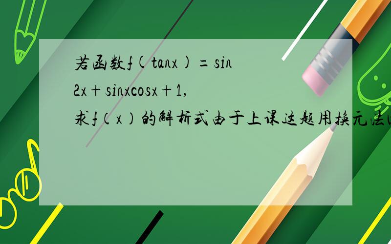 若函数f(tanx)=sin2x+sinxcosx+1,求f（x）的解析式由于上课这题用换元法回答错误,老师让我用换元法写一遍,答案是f(x)=（2x²+x+1）/(x²+1)