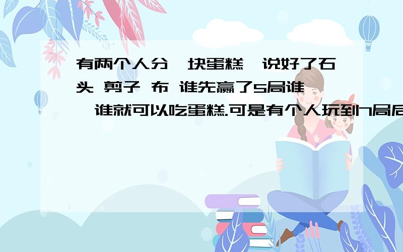 有两个人分一块蛋糕,说好了石头 剪子 布 谁先赢了5局谁,谁就可以吃蛋糕.可是有个人玩到7局后就不玩了啊!他们的一个赢了4局个赢了3局.问这个蛋糕应该怎么分啊?答案是一个人吃蛋糕的四分