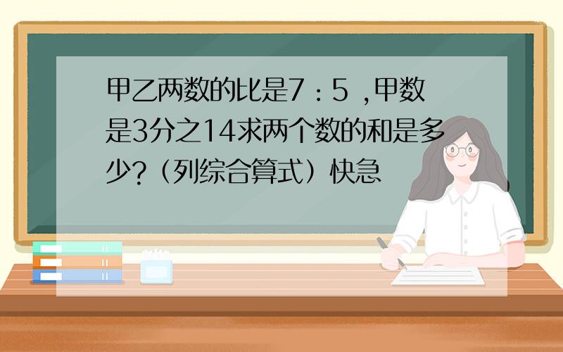 甲乙两数的比是7：5 ,甲数是3分之14求两个数的和是多少?（列综合算式）快急