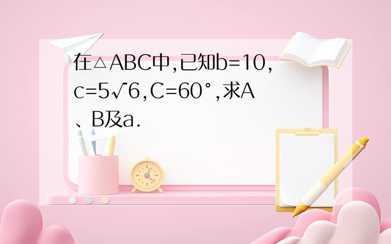 在△ABC中,已知b=10,c=5√6,C=60°,求A、B及a.