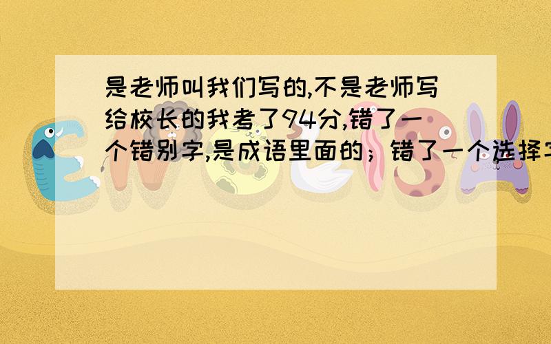 是老师叫我们写的,不是老师写给校长的我考了94分,错了一个错别字,是成语里面的；错了一个选择字的意思；还有一个是组词不当.这些题扣了2分,作文扣了4分