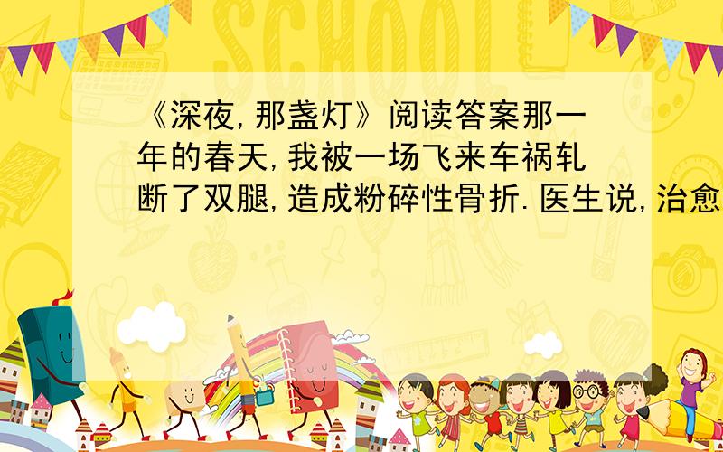 《深夜,那盏灯》阅读答案那一年的春天,我被一场飞来车祸轧断了双腿,造成粉碎性骨折.医生说,治愈的希望很渺茫.整天除了瞪着天花板挨着以泪洗面的日子,还能做什么呢?在小学教音乐课的