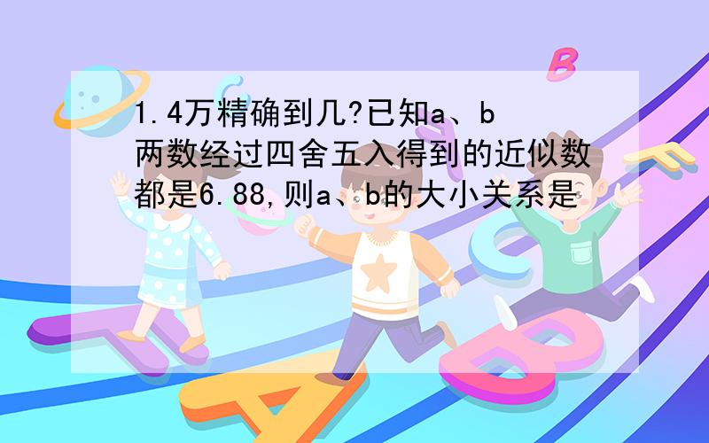 1.4万精确到几?已知a、b两数经过四舍五入得到的近似数都是6.88,则a、b的大小关系是