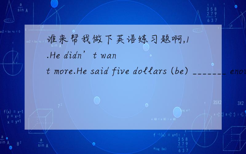 谁来帮我做下英语练习题啊,1.He didn’t want more.He said five dollars (be) _______ enough.2.It’s Sunday.It’s (necessary) _______ for you to get up so early.3.Have you got used to (live) _______ in this new region?4.I often go this way