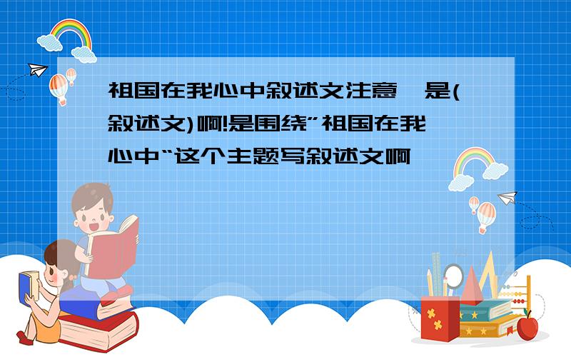 祖国在我心中叙述文注意,是(叙述文)啊!是围绕”祖国在我心中“这个主题写叙述文啊