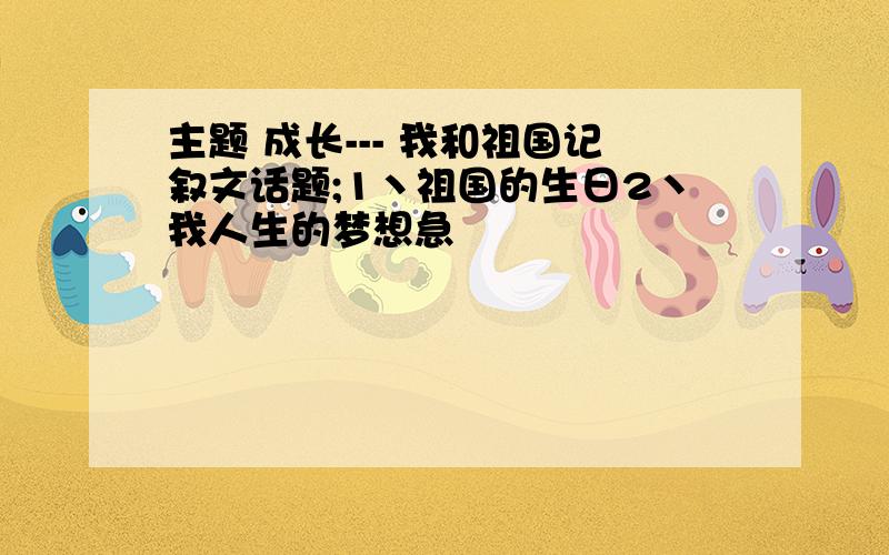 主题 成长--- 我和祖国记叙文话题;1丶祖国的生日2丶我人生的梦想急