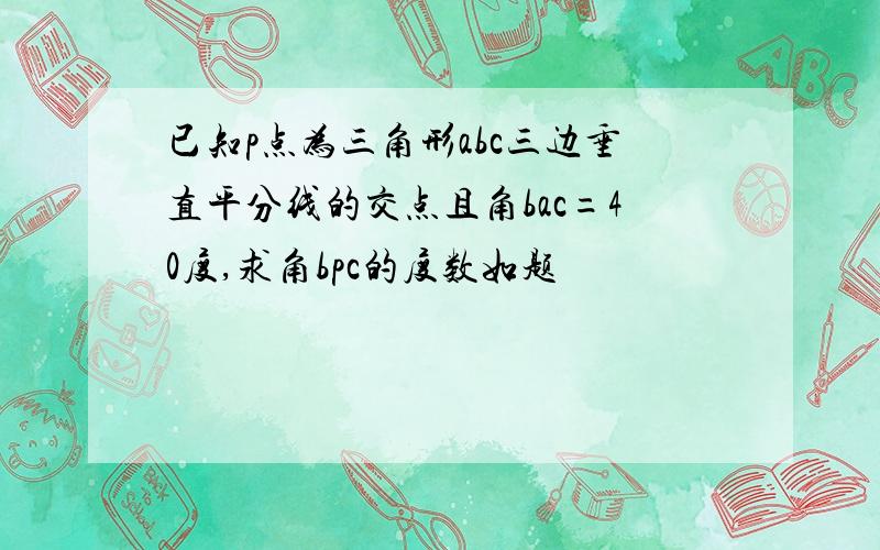 已知p点为三角形abc三边垂直平分线的交点且角bac=40度,求角bpc的度数如题