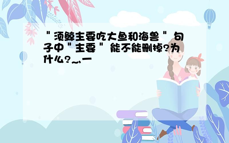 ＂须鲸主要吃大鱼和海兽＂ 句子中＂主要＂ 能不能删掉?为什么?灬一