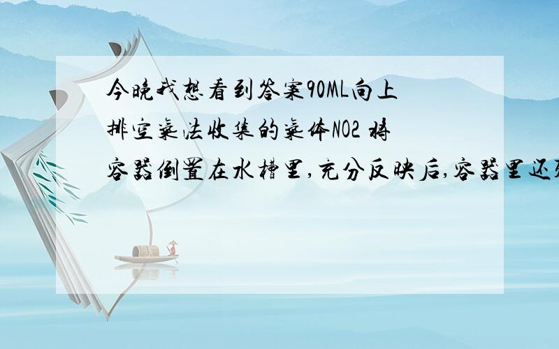 今晚我想看到答案90ML向上排空气法收集的气体NO2 将容器倒置在水槽里,充分反映后,容器里还残留40ML气体,可知收集气体是排出容器的空气体积为设次空气成分O2：N2 =1：4 空气中只含这两种气