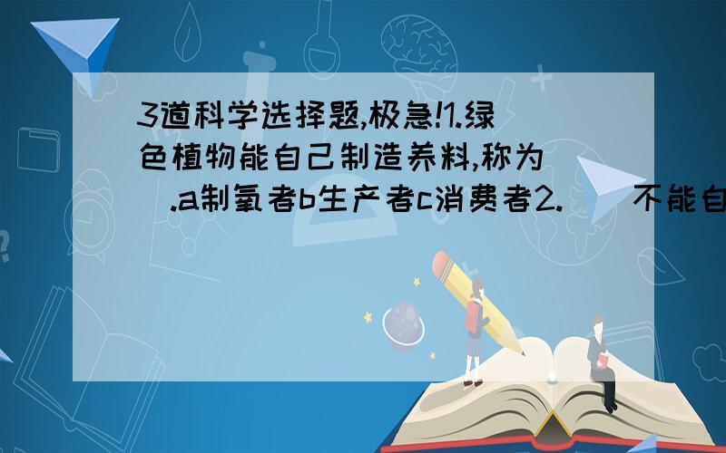 3道科学选择题,极急!1.绿色植物能自己制造养料,称为（）.a制氧者b生产者c消费者2.（）不能自行制造养料,而需要直接或间接地利用植物制造养料.a利用者b生产者c消费者3.要了解一只小猫在冬