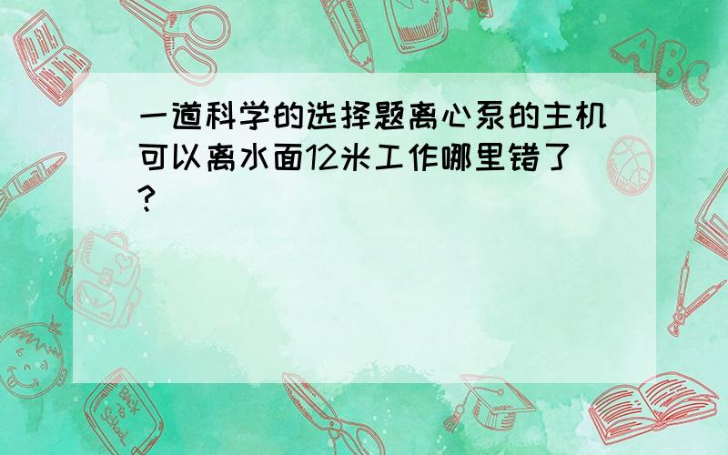 一道科学的选择题离心泵的主机可以离水面12米工作哪里错了?