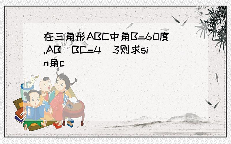 在三角形ABC中角B=60度,AB／BC=4／3则求sin角c