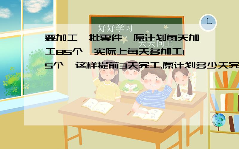 要加工一批零件,原计划每天加工85个,实际上每天多加工15个,这样提前3天完工.原计划多少天完工?这批零件有多少个?（用两种方法解答此题）