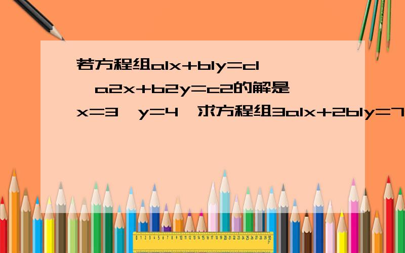 若方程组a1x+b1y=c1,a2x+b2y=c2的解是x=3,y=4,求方程组3a1x+2b1y=7c1,3a2x+2b2y=7c2的解