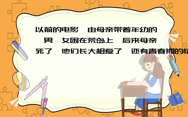 以前的电影,由母亲带着年幼的一男一女困在荒岛上,后来母亲死了,他们长大相爱了,还有青春期的情节.男的好像叫查理,青春期的情节指第二性征的出现.知道就这么多了,请大虾们帮帮忙.我搜