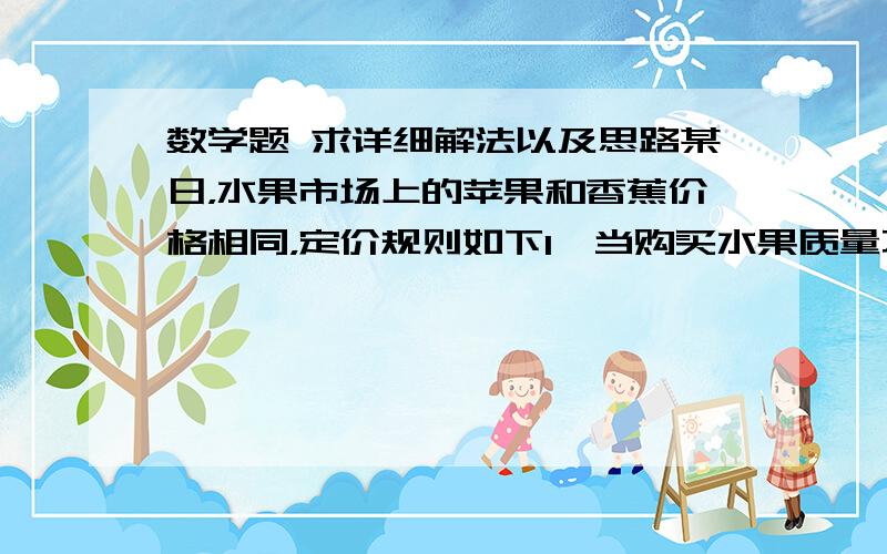 数学题 求详细解法以及思路某日，水果市场上的苹果和香蕉价格相同，定价规则如下1、当购买水果质量不超过30KG是，每千克4元2、当购买的水果质量在30千克以上但不超过50KG时，每千克售