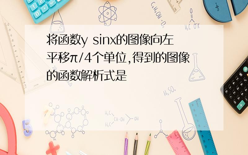 将函数y sinx的图像向左平移π/4个单位,得到的图像的函数解析式是